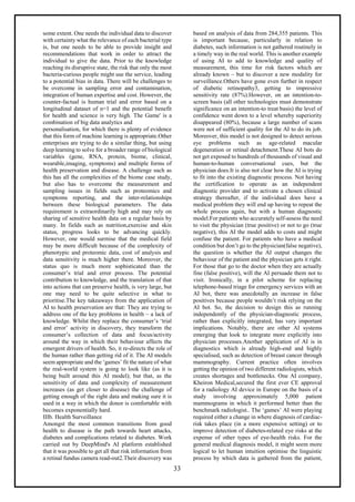33
some extent. One needs the individual data to discover
with certainty what the relevance of each bacterial type
is, but one needs to be able to provide insight and
recommendations that work in order to attract the
individual to give the data. Prior to the knowledge
reaching its disruptive state, the risk that only the most
bacteria-curious people might use the service, leading
to a potential bias in data. There will be challenges to
be overcome in sampling error and contamination,
integration of human expertise and cost. However, the
counter-factual is human trial and error based on a
longitudinal dataset of n=1 and the potential benefit
for health and science is very high. The Game' is a
combination of big data analytics and
personalisation, for which there is plenty of evidence
that this form of machine learning is appropriate.Other
enterprises are trying to do a similar thing, but using
deep learning to solve for a broader range of biological
variables (gene, RNA, protein, biome, clinical,
wearable,imaging, symptoms) and multiple forms of
health preservation and disease. A challenge such as
this has all the complexities of the biome case study,
but also has to overcome the measurement and
sampling issues in fields such as proteomics and
symptoms reporting, and the inter-relationships
between these biological parameters. The data
requirement is extraordinarily high and may rely on
sharing of sensitive health data on a regular basis by
many. In fields such as nutrition,exercise and skin
status, progress looks to be advancing quickly.
However, one would surmise that the medical field
may be more difficult because of the complexity of
phenotypic and proteomic data, cost of analysis and
data sensitivity is much higher there. Moreover, the
status quo is much more sophisticated than the
consumer’s trial and error process. The potential
contribution to knowledge, and the translation of that
into actions that can preserve health, is very large, but
one may need to be quite selective in what to
prioritise.The key takeaways from the application of
AI to health preservation are that: They are trying to
address one of the key problems in health – a lack of
knowledge. Whilst they replace the consumer’s ‘trial
and error’ activity in discovery, they transform the
consumer’s collection of data and focus/activity
around the way in which their behaviour affects the
emergent drivers of health. So, it re-directs the role of
the human rather than getting rid of it. The AI models
seem appropriate and the ‘games’ fit the nature of what
the real-world system is going to look like (as it is
being built around this AI model); but that, as the
sensitivity of data and complexity of measurement
increases (as get closer to disease) the challenge of
getting enough of the right data and making sure it is
used in a way in which the donor is comfortable with
becomes exponentially hard.
IIIb. Health Surveillance
Amongst the most common transitions from good
health to disease is the path towards heart attacks,
diabetes and complications related to diabetes. Work
carried out by DeepMind's AI platform established
that it was possible to get all that risk information from
a retinal fundus camera read-out2.Their discovery was
based on analysis of data from 284,355 patients. This
is important because, particularly in relation to
diabetes, such information is not gathered routinely in
a timely way in the real world. This is another example
of using AI to add to knowledge and quality of
measurement, this time for risk factors which are
already known – but to discover a new modality for
surveillance.Others have gone even further in respect
of diabetic retinopathy3, getting to impressive
sensitivity rate (87%).However, on an intention-to-
screen basis (all other technologies must demonstrate
significance on an intention-to treat basis) the level of
confidence went down to a level whereby superiority
disappeared (80%), because a large number of scans
were not of sufficient quality for the AI to do its job.
Moreover, this model is not designed to detect serious
eye problems such as age-related macular
degeneration or retinal detachment.These AI bots do
not get exposed to hundreds of thousands of visual and
human-to-human conversational cues, but the
physician does.It is also not clear how the AI is trying
to fit into the existing diagnostic process. Not having
the certification to operate as an independent
diagnostic provider and to activate a chosen clinical
strategy thereafter, if the individual does have a
medical problem they will end up having to repeat the
whole process again, but with a human diagnostic
model.For patients who accurately self-assess the need
to visit the physician (true positive) or not to go (true
negative), this AI the model adds to costs and might
confuse the patient. For patients who have a medical
condition but don’t go to the physician(false negative),
the question is whether the AI output changes the
behaviour of the patient and the physician gets it right.
For those that go to the doctor when they are actually
fine (false positive), will the AI persuade them not to
visit. Ironically, in a pilot scheme for replacing
telephone-based triage for emergency services with an
AI bot, there was anecdotally an increase in false
positives because people wouldn’t risk relying on the
AI bot. So, the decision to design this as running
independently of the physician-diagnostic process,
rather than explicitly integrated, has very important
implications. Notably, there are other AI systems
emerging that look to integrate more explicitly into
physician processes.Another application of AI is in
diagnostics which is already high-end and highly
specialised, such as detection of breast cancer through
mammography. Current practice often involves
getting the opinion of two different radiologists, which
creates shortages and bottlenecks. One AI company,
Kheiron Medical,secured the first ever CE approval
for a radiology AI device in Europe on the basis of a
study involving approximately 5,000 patient
mammograms in which it performed better than the
benchmark radiologist.. The ‘games’ AI were playing
required either a change in where diagnosis of cardiac-
risk takes place (in a more expensive setting) or to
improve detection of diabetes-related eye risks at the
expense of other types of eye-health risks. For the
general medical diagnosis model, it might seem more
logical to let human intuition optimise the linguistic
process by which data is gathered from the patient,
 
