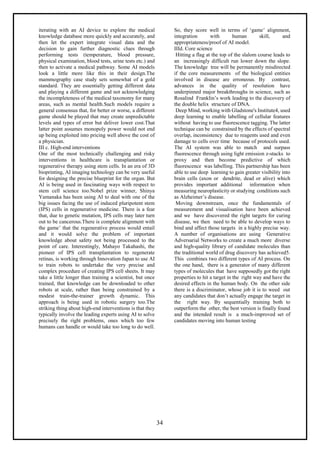 34
iterating with an AI device to explore the medical
knowledge database more quickly and accurately, and
then let the expert integrate visual data and the
decision to gain further diagnostic clues through
performing tests (temperature, blood pressure,
physical examination, blood tests, urine tests etc.) and
then to activate a medical pathway. Some AI models
look a little more like this in their design.The
mammography case study sets somewhat of a gold
standard. They are essentially getting different data
and playing a different game and not acknowledging
the incompleteness of the medical taxonomy for many
areas, such as mental health.Such models require a
general consensus that, for better or worse, a different
game should be played that may create unpredictable
levels and types of error but deliver lower cost.That
latter point assumes monopoly power would not end
up being exploited into pricing well above the cost of
a physician.
III c. High-end interventions
One of the most technically challenging and risky
interventions in healthcare is transplantation or
regenerative therapy using stem cells. In an era of 3D
bioprinting, AI imaging technology can be very useful
for designing the precise blueprint for the organ. But
AI is being used in fascinating ways with respect to
stem cell science too.Nobel prize winner, Shinya
Yamanaka has been using AI to deal with one of the
big issues facing the use of induced pluripotent stem
(IPS) cells in regenerative medicine. There is a fear
that, due to genetic mutation, IPS cells may later turn
out to be cancerous.There is complete alignment with
the game’ that the regenerative process would entail
and it would solve the problem of important
knowledge about safety not being processed to the
point of care. Interestingly, Mahayo Takahashi, the
pioneer of IPS cell transplantation to regenerate
retinas, is working through Innovation Japan to use AI
to train robots to undertake the very precise and
complex procedure of creating IPS cell sheets. It may
take a little longer than training a scientist, but once
trained, that knowledge can be downloaded to other
robots at scale, rather than being constrained by a
modest train-the-trainer growth dynamic. This
approach is being used in robotic surgery too.The
striking thing about high-end interventions is that they
typically involve the leading experts using AI to solve
precisely the right problems, ones which too few
humans can handle or would take too long to do well.
So, they score well in terms of ‘game’ alignment,
integration with human skill, and
appropriateness/proof of AI model.
IIId. Core science
Hitting a flag at the top of the slalom course leads to
an increasingly difficult run lower down the slope.
The knowledge tree will be permanently misdirected
if the core measurements of the biological entities
involved in disease are erroneous. By contrast,
advances in the quality of resolution have
underpinned major breakthroughs in science, such as
Rosalind Franklin’s work leading to the discovery of
the double helix structure of DNA.
Deep Mind, working with Gladstone's Institute4, used
deep learning to enable labelling of cellular features
without having to use fluorescence tagging. The latter
technique can be constrained by the effects of spectral
overlap, inconsistency due to reagents used and even
damage to cells over time because of protocols used.
The AI system was able to match and surpass
fluorescence through using light emission z-stacks to
proxy and then become predictive of which
fluorescence was labelling. This partnership has been
able to use deep learning to gain greater visibility into
brain cells (axon or dendrite, dead or alive) which
provides important additional information when
measuring neuroplasticity or studying conditions such
as Alzheimer’s disease.
Moving downstream, once the fundamentals of
measurement and visualisation have been achieved
and we have discovered the right targets for curing
disease, we then need to be able to develop ways to
bind and affect those targets in a highly precise way.
A number of organisations are using Generative
Adversarial Networks to create a much more diverse
and high-quality library of candidate molecules than
the traditional world of drug discovery has achieved5.
This combines two different types of AI process. On
the one hand, there is a generator of many different
types of molecules that have supposedly got the right
properties to hit a target in the right way and have the
desired effects in the human body. On the other side
there is a discriminator, whose job it is to weed out
any candidates that don’t actually engage the target in
the right way. By sequentially training both to
outperform the other, the best version is finally found
and the intended result is a much-improved set of
candidates moving into human testing
 