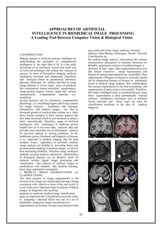 35
APPROACHES OF ARTIFICIAL
INTELLIGENCE IN BIOMEDICAL IMAGE PROCESSING
A Leading Tool Between Computer Vision & Biological Vision
I. INTRODUCTION
Making natural or artificial systems intelligent by
understanding the principles of computational
intelligence is the main idea of AI. It is the study
and design of an intelligent system that itself uses
its tools and techniques and widens the chances of
success. In terms of biomedical imaging, artificial
intelligence develops and implements algorithms
and strategies based on geometrical, statistical,
physical, functional etc. models and then by using
image datasets, it solves many types of problems
like visualization, feature extraction, segmentation,
image-guided surgery, texture, shape and motion
measurements, computational anatomy (i.e.
modelling
normal anatomy and its variations), computational
physiology (i.e. modelling organs and living systems
for image analysis, simulation and training),
telemedicine with medical images, etc. Due to
increased growth of medical data volume on a daily
basis, human mistakes in their manual analysis has
also been increased which in turn demands to analyze
them automatically. Therefore, usage of Artificial
Intelligence (AI) techniques in medicine proves
helpful here as it can store data, retrieves data and
provides most desirable use of information analysis
for decision making in solving problems. In the
healthcare system, treatment and diagnosis of disease
is so important in medical imaging, that for such
complex issues, algorithms of automatic medical
image analysis are helpful in providing better and
accurate understanding of medical images as well as
their increasing reliability. Therefore using intelligent
methods, accurate analysis and precise identification
of biological features can be done[3]. Such AI
methods include digital image processing and
visualization and analysis of medical images in
combination with methods like machine learning,
fuzzy logic and pattern recognition.
I. MEDICAL IMAGE SEGMENTATION (or
CLASSIFICATION)
The main purpose of image segmentation is the
division of an image into disjoint parts having a strong
correlation with objects or areas of the real world. It
is one of the most important steps in analysis of digital
images. In diagnostic and teaching
purposes in medicine, medical image classification
plays an important role. Classification basically refers
to assigning a physical object into one of a set of
predefined categories. Image classification or
segmentation can be done in many ways based on both
grey-scale and colour image analysis; Textural
analysis; Data Mining Techniques; Neural Network
Classification etc.
By medical image analysis, information like volume
measurement, description of anatomy structures by
Reliable quantitative analysis of medical images is
obtained. In later steps, other segmentation processes
like feature extraction, image measurement and
Region of interest representation are focused[8]. Then
segmentation of Region of interest is correctly carried
out by diagnosing features of disease or subsequent
lesion in medical image analysis. But unfortunately
this manual segmentation is too time-consuming and
segmentation of many scans is not possible. Therefore,
this makes intelligent tools so essential because using
them segmentation is done automatically. Various
artificial intelligence techniques such as artificial
neural networks and fuzzy logic are used for
classification problems in the area of medical
diagnosis.
 
