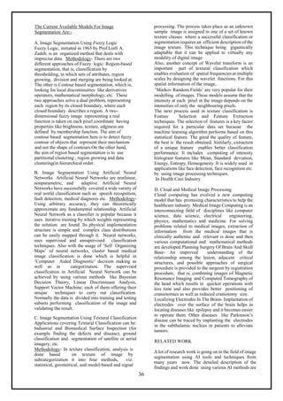 36
The Current Available Models For Image
Segmentation Are:-
A. Image Segmentation Using Fuzzy Logic
Fuzzy Logic, initiated in 1965 by Prof.Lotfi A.
Zadeh. is an organized method that deals with
imprecise data. Methodology- There are two
different approaches of Fuzzy logic: Region-based
segmentation, that is, classification by
thresholding, in which sets of attributes, region
growing, division and merging are being looked at.
The other is Contour based segmentation, which is,
looking for local discontinuities like derivatives
operators, mathematical morphology, etc. These
two approaches solve a dual problem, representing
each region by its closed boundary, where each
closed boundary describes a region. A two-
dimensional fuzzy image representing a real
function is taken on each pixel coordinate having
properties like brightness, texture, edginess are
defined by membership function. The aim of
contour based segmentation here is to detect fuzzy
contour of objects that represent their mechanism
and not the shape of contours.On the other hand,
the aim of region based segmentation is to use
partitional clustering , region growing and data
clustering(in hierarchical order.
B. Image Segmentation Using Artificial Neural
Networks Artificial Neural Networks are nonlinear,
nonparametric, and adaptive. Artificial Neural
Networks have successfully covered a wide variety of
real world classification such as speech recognition,
fault detection, medical diagnosis etc. Methodology-
Using arbitrary accuracy, they can theoretically
approximate any fundamental relationship. Artificial
Neural Network as a classifier is popular because it
uses iterative training by which weights representing
the solution are found. Its physical implementation
structure is simple and complex class distributions
can be easily mapped through it. Neural networks,
uses supervised and unsupervised classification
techniques. Also with the usage of ‘Self Organizing
Maps’ of neural networks, cluster based medical
image classification is done which is helpful in
‘Computer Aided Diagnostic’ decision making as
well as in categorization. The supervised
classification in Artificial Neural Network can be
achieved by using various methods like Bayesian
Decision Theory, Linear Discriminant Analysis,
Support Vector Machine; each of them offering their
unique techniques to carry out classification.
Normally the data is divided into training and testing
subsets performing classification of the image and
validating the result.
C. Image Segmentation Using Textural Classification
Applications covering Textural Classification can be:
Industrial and Biomedical Surface Inspection (for
example finding the defects and disease), ground
classification and segmentation of satellite or aerial
imagery, etc.
Methodology- In texture classification, analysis is
done based on texture of image by
subcategorization it into four methods, viz.
statistical, geometrical, and model-based and signal
processing. The process takes place as an unknown
sample image is assigned to one of a set of known
texture classes where a successful classification or
segmentation requires an efficient description of the
image texture. This technique being gigantically
adaptable that it can be applied to virtually any
modality of digital image.
Also, another concept of Wavelet transform is an
important part of textural classification which
enables evaluation of spatial frequencies at multiple
scales by designing the wavelet functions. For this
spatial information of the image,
‘Markov Random Fields’ are very popular for their
modelling of images. These models assume that the
intensity at each pixel in the image depends on the
intensities of only the neighbouring pixels.
The next process used in texture classification is
Feature Selection and Feature Extraction
techniques. The selection of features is a key factor
required for a particular data set because the
machine learning algorithm performs based on this
statistical feature. The good the quality of feature,
the best is the result obtained. Similarly, extraction
of a unique feature enables better classification
performance. It includes computing of intensity
histogram features like Mean, Standard deviation,
Energy, Entropy, Homogeneity. It is widely used in
applications like face detection, face recognition etc.
by using image processing techniques.
In Health Care Industry
D. Cloud and Medical Image Processing
Cloud computing has evolved a new computing
model that has promising characteristics to help the
healthcare industry. Medical Image Computing is an
interconnecting field of disciplines like computer
science, data science, electrical engineering,
physics, mathematics and medicine. For solving
problems related to medical images, extraction of
information from the medical images that is
clinically authentic and relevant is done and then
various computational and mathematical methods
are developed.Planning Surgery Of Brain And Skull
Base- An improved understanding of the
relationship among the lesion, adjacent critical
structures, and possible approaches of surgical
procedure is provided to the surgeon by registration
procedure, that is, combining images of Magnetic
Resonance Imaging and Computed Tomography of
the head which results in quicker operations with
less time and also provides better positioning of
craniotomies as well as reduced craniotomy size.
Localizing Electrodes In The Brain- Implantation of
electrodes over the surface of the brain helps in
locating diseases like epilepsy and it becomes easier
to operate them. Other diseases like Parkinson’s
disease can be traced by implanting the electrodes
in the subthalamic nucleus in patients to alleviate
tumors.
RELATED WORK
A lot of research work is going on in the field of image
segmentation using AI tools and techniques from
many years now. The detailed description of the
findings and work done using various AI methods are
 