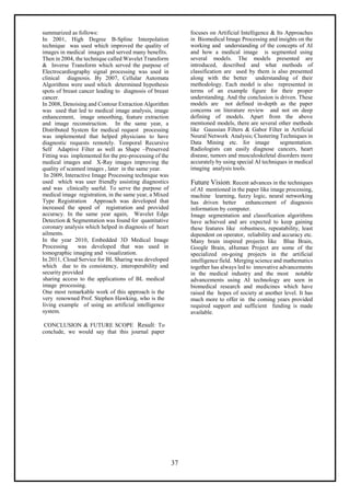 37
summarized as follows:
In 2001, High Degree B-Spline Interpolation
technique was used which improved the quality of
images in medical images and served many benefits.
Then in 2004, the technique called Wavelet Transform
& Inverse Transform which served the purpose of
Electrocardiography signal processing was used in
clinical diagnosis. By 2007, Cellular Automata
Algorithms were used which determined hypothesis
spots of breast cancer leading to diagnosis of breast
cancer.
In 2008, Denoising and Contour Extraction Algorithm
was used that led to medical image analysis, image
enhancement, image smoothing, feature extraction
and image reconstruction. In the same year, a
Distributed System for medical request processing
was implemented that helped physicians to have
diagnostic requests remotely. Temporal Recursive
Self Adaptive Filter as well as Shape –Preserved
Fitting was implemented for the pre-processing of the
medical images and X-Ray images improving the
quality of scanned images , later in the same year.
In 2009, Interactive Image Processing technique was
used which was user friendly assisting diagnostics
and was clinically useful. To serve the purpose of
medical image registration, in the same year, a Mixed
Type Registration Approach was developed that
increased the speed of registration and provided
accuracy. In the same year again, Wavelet Edge
Detection & Segmentation was found for quantitative
coronary analysis which helped in diagnosis of heart
ailments.
In the year 2010, Embedded 3D Medical Image
Processing was developed that was used in
tomographic imaging and visualization.
In 2011, Cloud Service for BL Sharing was developed
which due to its consistency, interoperability and
security provided
sharing access to the applications of BL medical
image processing.
One most remarkable work of this approach is the
very renowned Prof. Stephen Hawking, who is the
living example of using an artificial intelligence
system.
CONCLUSION & FUTURE SCOPE Result: To
conclude, we would say that this journal paper
focuses on Artificial Intelligence & Its Approaches
in Biomedical Image Processing and insights on the
working and understanding of the concepts of AI
and how a medical image is segmented using
several models. The models presented are
introduced, described and what methods of
classification are used by them is also presented
along with the better understanding of their
methodology. Each model is also represented in
terms of an example figure for their proper
understanding. And the conclusion is driven. These
models are not defined in-depth as the paper
concerns on literature review and not on deep
defining of models. Apart from the above
mentioned models, there are several other methods
like Gaussian Filters & Gabor Filter in Artificial
Neural Network Analysis; Clustering Techniques in
Data Mining etc. for image segmentation.
Radiologists can easily diagnose cancers, heart
disease, tumors and musculoskeletal disorders more
accurately by using special AI techniques in medical
imaging analysis tools.
Future Vision: Recent advances in the techniques
of AI mentioned in the paper like image processing,
machine learning, fuzzy logic, neural networking
has driven better enhancement of diagnosis
information by computer.
Image segmentation and classification algorithms
have achieved and are expected to keep gaining
these features like robustness, repeatability, least
dependent on operator, reliability and accuracy etc.
Many brain inspired projects like Blue Brain,
Google Brain, aHuman Project are some of the
specialized on-going projects in the artificial
intelligence field. Merging science and mathematics
together has always led to innovative advancements
in the medical industry and the most notable
advancements using AI technology are seen in
biomedical research and medicines which have
raised the hopes of society at another level. It has
much more to offer in the coming years provided
required support and sufficient funding is made
available.
 