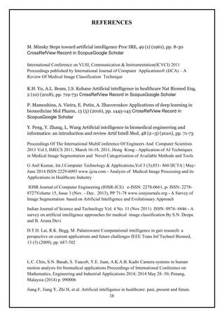 38
REFERENCES
M. Minsky Steps toward artificial intelligence Proc IRE, 49 (1) (1961), pp. 8-30
CrossRefView Record in ScopusGoogle Scholar
International Conference on VLSI, Communication & Instrumentation(ICVCI) 2011
Proceedings published by International Journal of Computer Applications® (IJCA) – A
Review Of Medical Image Classification Technique
K.H. Yu, A.L. Beam, I.S. Kohane Artificial intelligence in healthcare Nat Biomed Eng,
2 (10) (2018), pp. 719-731 CrossRefView Record in ScopusGoogle Scholar
P. Mamoshina, A. Vieira, E. Putin, A. Zhavoronkov Applications of deep learning in
biomedicine Mol Pharm, 13 (5) (2016), pp. 1445-145 CrossRefView Record in
ScopusGoogle Scholar
Y. Peng, Y. Zhang, L. Wang Artificial intelligence in biomedical engineering and
informatics: an introduction and review Artif Intell Med, 48 (2–3) (2010), pp. 71-73
Proceedings Of The International MultiConference Of Engineers And Computer Scientists
2011 Vol I, IMECS 2011, March 16-18, 2011, Hong Kong - Application of AI Techniques
in Medical Image Segmentation and Novel Categorization of Available Methods and Tools
G Anil Kumar, Int.J.Computer Technology & Applications,Vol 5 (3),851- 860 IJCTA | May-
June 2014 ISSN:2229-6093 www.ijcta.com - Analysis of Medical Image Processing and its
Applications in Healthcare Industry
IOSR Journal of Computer Engineering (IOSR-JCE) e-ISSN: 2278-0661, p- ISSN: 2278-
8727Volume 15, Issue 3 (Nov. - Dec. 2013), PP 71-78 www.iosrjournals.org - A Survey of
Image Segmentation based on Artificial Intelligence and Evolutionary Approach
Indian Journal of Science and Technology Vol. 4 No. 11 (Nov 2011) ISSN: 0974- 6846 - A
survey on artificial intelligence approaches for medical image classification By S.N. Deepa
and B. Aruna Devi
D.T.H. Lai, R.K. Begg, M. Palaniswami Computational intelligence in gait research: a
perspective on current applications and future challenges IEEE Trans Inf Technol Biomed,
13 (5) (2009), pp. 687-702
L.C. Chin, S.N. Basah, S. Yaacob, Y.E. Juan, A.K.A.B. Kadir Camera systems in human
motion analysis for biomedical applications Proceedings of International Conference on
Mathematics, Engineering and Industrial Applications 2014; 2014 May 28–30; Penang,
Malaysia (2014) p. 090006
Jiang F, Jiang Y, Zhi H, et al. Artificial intelligence in healthcare: past, present and future.
 