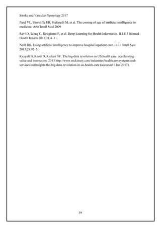39
Stroke and Vascular Neurology 2017
Patel VL, Shortliffe EH, Stefanelli M, et al. The coming of age of artificial intelligence in
medicine. Artif Intell Med 2009
Ravi D, Wong C, Deligianni F, et al. Deep Learning for Health Informatics. IEEE J Biomed
Health Inform 2017;21:4–21.
Neill DB. Using artificial intelligence to improve hospital inpatient care. IEEE Intell Syst
2013;28:92–5.
Kayyali B, Knott D, Kuiken SV. The big-data revolution in US health care: accelerating
value and innovation. 2013 http://www.mckinsey.com/industries/healthcare-systems-and-
services/ourinsights/the-big-data-revolution-in-us-health-care (accessed 1 Jun 2017).
 