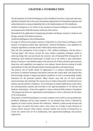 7
CHAPTER 1: INTRODUCTION
The development of Artificial Intelligence (AI) in healthcare has been a long road with many
significant obstacles that at the same time present opportunities for biomedical engineers and
medical physicists to assume leadership roles in the implementation of AI in healthcare.
Artificial Intelligence or AI- Refers to the simulation of human intelligence in machines that
are programmed to think like humans and mimic their actions.
Biomedical-Is the application of engineering principles and design concepts to medicine and
biology concepts for healthcare purposes.
Artificial Intelligence (AI) in biomedical-
Its usage of software and complex structure of algorithms to mirror human intelligence in the
analysis of composite medical data. Specifically, Artificial Intelligence is the capability for
computer algorithms to estimate results without direct human interaction.
Since the first introduction of the concept in 1955, artificial intelligence (AI) has been a
“moving target” that always covered the most modern computing techniques aimed at
achieving things that were previously the exclusive task of humans.What distinguishes AI
technology from traditional technologies in health care is the ability to gain information,
process it and give a well-defined output to the end-user.All of these advances open questions
about how such capabilities can support,or even enhance, human decision making in health
and healthcare.AI does this through machine learning algorithms and deep learning.
The primary aim of health related AI applications is to analyze relationships between
prevention or treatment techniques and patient outcomes.the system deals with medical data
and knowledge domain in diagnosing patients conditions as well as recommending suitable
treatments for the particular patients. Major disease areas that use AI tools include
cancer,neurology and cardiology.The system serves to improve the quality of medical decision
making ,increase patients' compliance. AI in techniques in medical applications could reduce
the cost,time,human expertise and error.Due to the rapid development of AI software and
hardware technologies, AI has been applied in various technical fields mainly in biomedical
.This progress provides new opportunities and challenges as wells as directions for the future
of AI in biomedical.
The purpose of Artificial Intelligence is to make computers more useful in solving problematic
healthcare challenges and by using computers we can interpret data which is obtained by
diagnosis of various chronic diseases like Alzheimer, Diabetes, Cardiovascular diseases and
various types of cancers like breast cancer, colon cancer etc. It helps in early detection of
various chronic diseases which reduces economic burden and severity of disease.Even to
review the current state of AI in health,along with opportunities,challenges and practical
implications.
 
