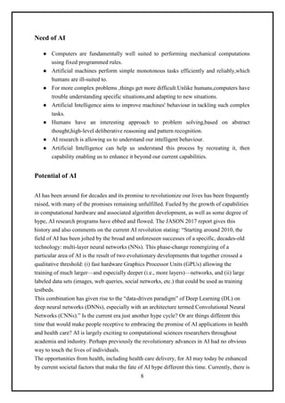 8
Need of AI
● Computers are fundamentally well suited to performing mechanical computations
using fixed programmed rules.
● Artificial machines perform simple monotonous tasks efficiently and reliably,which
humans are ill-suited to.
● For more complex problems ,things get more difficult.Unlike humans,computers have
trouble understanding specific situations,and adapting to new situations.
● Artificial Intelligence aims to improve machines' behaviour in tackling such complex
tasks.
● Humans have an interesting approach to problem solving,based on abstract
thought,high-level deliberative reasoning and pattern recognition.
● AI research is allowing us to understand our intelligent behaviour.
● Artificial Intelligence can help us understand this process by recreating it, then
capability enabling us to enhance it beyond our current capabilities.
Potential of AI
AI has been around for decades and its promise to revolutionize our lives has been frequently
raised, with many of the promises remaining unfulfilled. Fueled by the growth of capabilities
in computational hardware and associated algorithm development, as well as some degree of
hype, AI research programs have ebbed and flowed. The JASON 2017 report gives this
history and also comments on the current AI revolution stating: “Starting around 2010, the
field of AI has been jolted by the broad and unforeseen successes of a specific, decades-old
technology: multi-layer neural networks (NNs). This phase-change reenergizing of a
particular area of AI is the result of two evolutionary developments that together crossed a
qualitative threshold: (i) fast hardware Graphics Processor Units (GPUs) allowing the
training of much larger—and especially deeper (i.e., more layers)—networks, and (ii) large
labeled data sets (images, web queries, social networks, etc.) that could be used as training
testbeds.
This combination has given rise to the “data-driven paradigm” of Deep Learning (DL) on
deep neural networks (DNNs), especially with an architecture termed Convolutional Neural
Networks (CNNs).” Is the current era just another hype cycle? Or are things different this
time that would make people receptive to embracing the promise of AI applications in health
and health care? AI is largely exciting to computational sciences researchers throughout
academia and industry. Perhaps previously the revolutionary advances in AI had no obvious
way to touch the lives of individuals.
The opportunities from health, including health care delivery, for AI may today be enhanced
by current societal factors that make the fate of AI hype different this time. Currently, there is
 