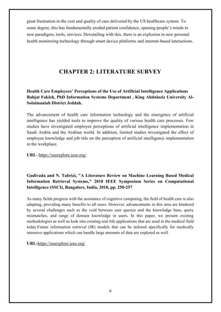 9
great frustration in the cost and quality of care delivered by the US healthcare system. To
some degree, this has fundamentally eroded patient confidence, opening people’s minds to
new paradigms, tools, services. Dovetailing with this, there is an explosion in new personal
health monitoring technology through smart device platforms and internet-based interactions.
CHAPTER 2: LITERATURE SURVEY
Health Care Employees’ Perceptions of the Use of Artificial Intelligence Applications
Bahjat Fakieh, PhD Information Systems Department , King Abdulaziz University Al-
Solaimaniah District Jeddah.
The advancement of health care information technology and the emergence of artificial
intelligence has yielded tools to improve the quality of various health care processes. Few
studies have investigated employee perceptions of artificial intelligence implementation in
Saudi Arabia and the Arabian world. In addition, limited studies investigated the effect of
employee knowledge and job title on the perception of artificial intelligence implementation
in the workplace.
URL- https://ieeexplore.ieee.org/
Gudivada and N. Tabrizi, "A Literature Review on Machine Learning Based Medical
Information Retrieval Systems," 2018 IEEE Symposium Series on Computational
Intelligence (SSCI), Bangalore, India, 2018, pp. 250-257
As many fields progress with the assistance of cognitive computing, the field of health care is also
adapting, providing many benefits to all users. However, advancements in this area are hindered
by several challenges such as the void between user queries and the knowledge base, query
mismatches, and range of domain knowledge in users. In this paper, we present existing
methodologies as well as look into existing real-life applications that are used in the medical field
today.Future information retrieval (IR) models that can be tailored specifically for medically
intensive applications which can handle large amounts of data are explored as well.
URL-https://ieeexplore.ieee.org/
 