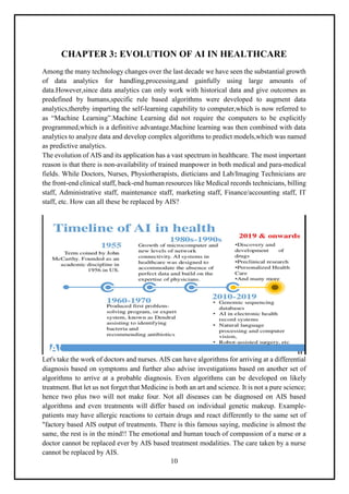 10
CHAPTER 3: EVOLUTION OF AI IN HEALTHCARE
Among the many technology changes over the last decade we have seen the substantial growth
of data analytics for handling,processing,and gainfully using large amounts of
data.However,since data analytics can only work with historical data and give outcomes as
predefined by humans,specific rule based algorithms were developed to augment data
analytics,thereby imparting the self-learning capability to computer,which is now referred to
as “Machine Learning”.Machine Learning did not require the computers to be explicitly
programmed,which is a definitive advantage.Machine learning was then combined with data
analytics to analyze data and develop complex algorithms to predict models,which was named
as predictive analytics.
The evolution of AIS and its application has a vast spectrum in healthcare. The most important
reason is that there is non-availability of trained manpower in both medical and para-medical
fields. While Doctors, Nurses, Physiotherapists, dieticians and Lab/Imaging Technicians are
the front-end clinical staff, back-end human resources like Medical records technicians, billing
staff, Administrative staff, maintenance staff, marketing staff, Finance/accounting staff, IT
staff, etc. How can all these be replaced by AIS?
Let's take the work of doctors and nurses. AIS can have algorithms for arriving at a differential
diagnosis based on symptoms and further also advise investigations based on another set of
algorithms to arrive at a probable diagnosis. Even algorithms can be developed on likely
treatment. But let us not forget that Medicine is both an art and science. It is not a pure science;
hence two plus two will not make four. Not all diseases can be diagnosed on AIS based
algorithms and even treatments will differ based on individual genetic makeup. Example-
patients may have allergic reactions to certain drugs and react differently to the same set of
"factory based AIS output of treatments. There is this famous saying, medicine is almost the
same, the rest is in the mind!! The emotional and human touch of compassion of a nurse or a
doctor cannot be replaced ever by AIS based treatment modalities. The care taken by a nurse
cannot be replaced by AIS.
 