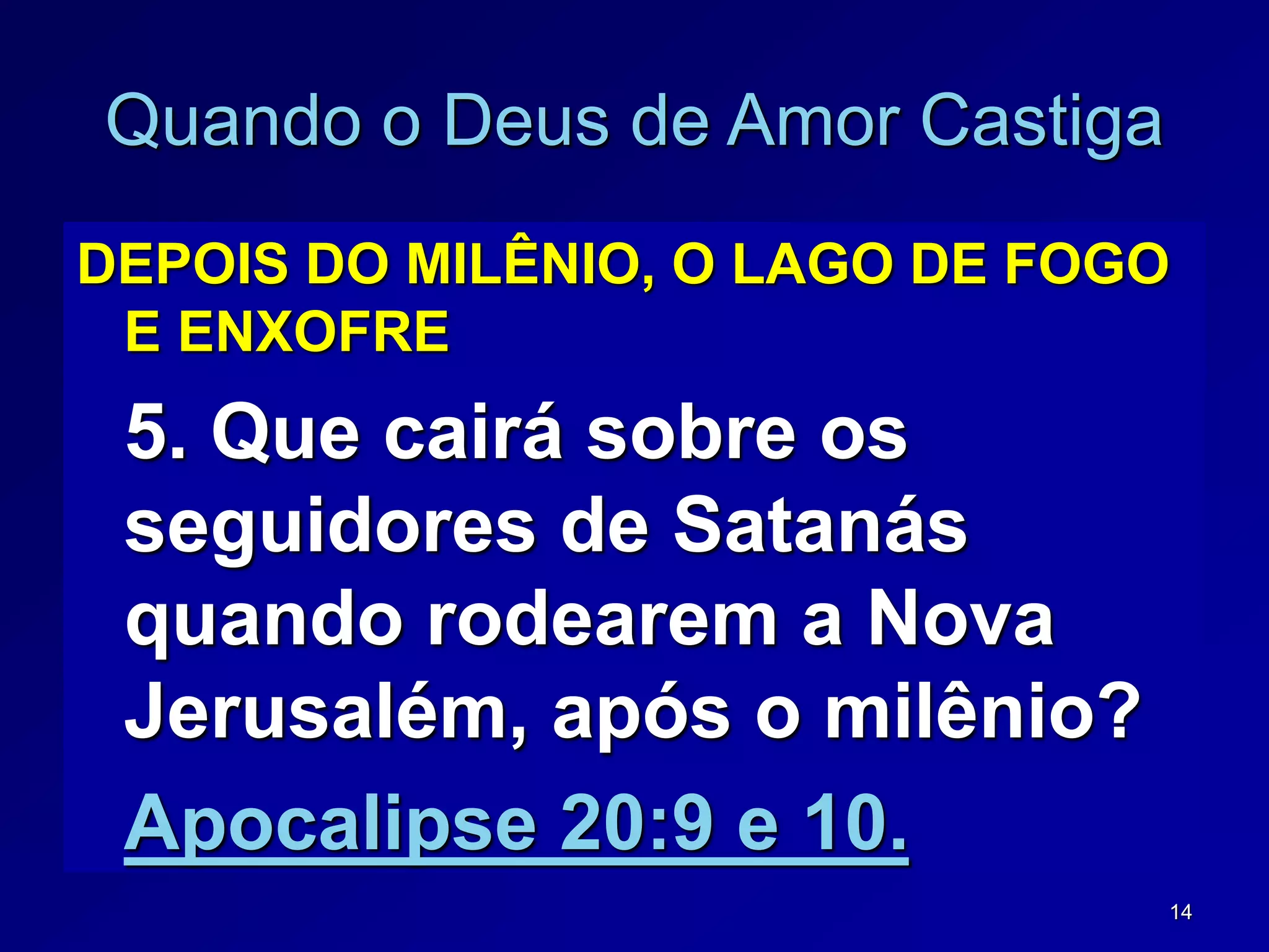 14
Quando o Deus de Amor Castiga
DEPOIS DO MILÊNIO, O LAGO DE FOGO
E ENXOFRE
5. Que cairá sobre os
seguidores de Satanás
quando rodearem a Nova
Jerusalém, após o milênio?
Apocalipse 20:9 e 10.
 