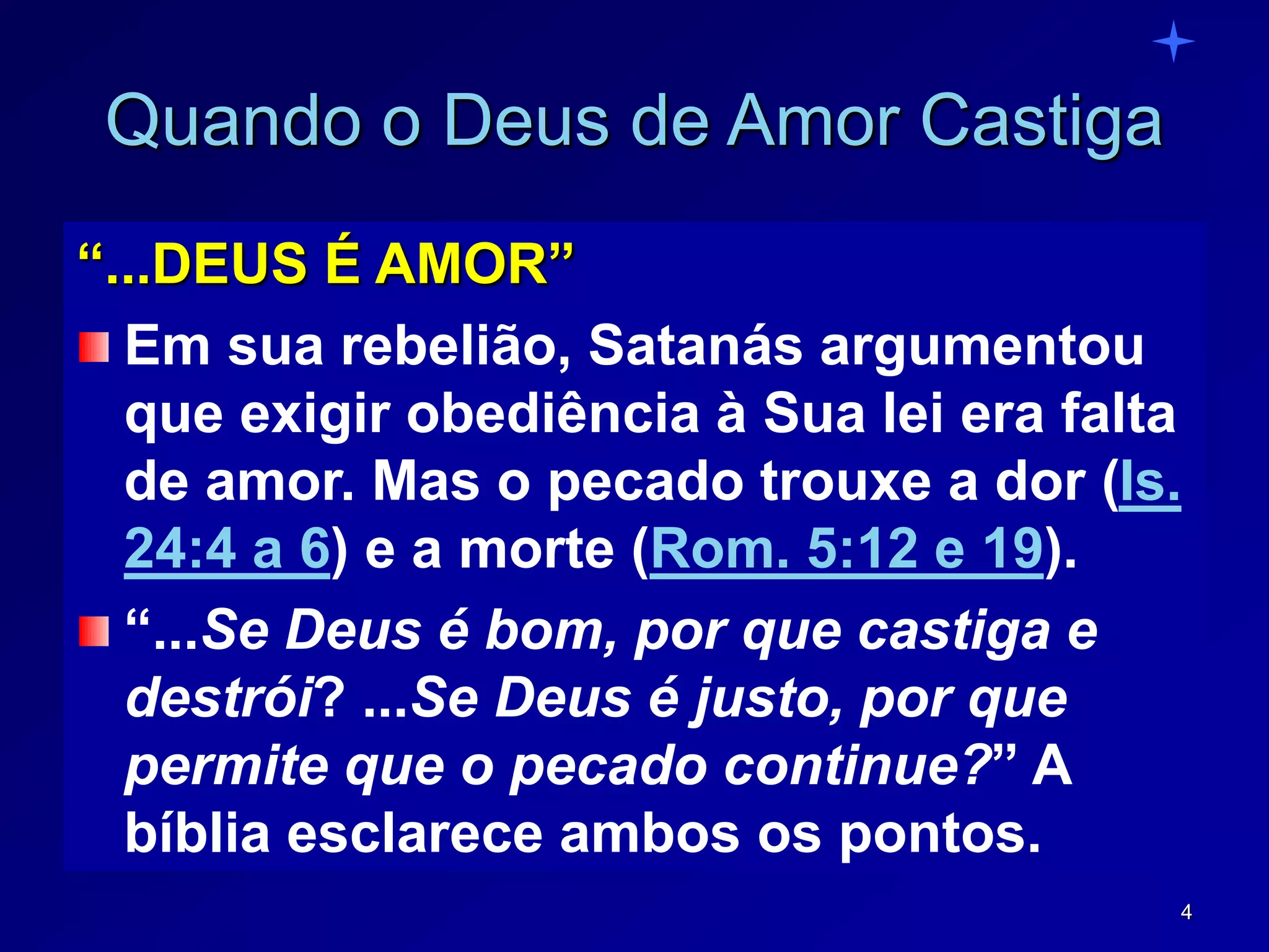 4
Quando o Deus de Amor Castiga
“...DEUS É AMOR”
Em sua rebelião, Satanás argumentou
que exigir obediência à Sua lei era falta
de amor. Mas o pecado trouxe a dor (Is.
24:4 a 6) e a morte (Rom. 5:12 e 19).
“...Se Deus é bom, por que castiga e
destrói? ...Se Deus é justo, por que
permite que o pecado continue?” A
bíblia esclarece ambos os pontos.
 