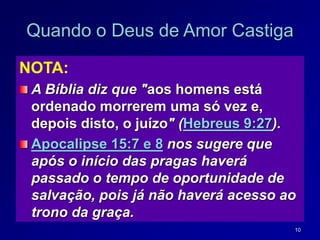 10
Quando o Deus de Amor Castiga
NOTA:
A Bíblia diz que "aos homens está
ordenado morrerem uma só vez e,
depois disto, o juízo" (Hebreus 9:27).
Apocalipse 15:7 e 8 nos sugere que
após o início das pragas haverá
passado o tempo de oportunidade de
salvação, pois já não haverá acesso ao
trono da graça.
 