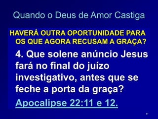 11
Quando o Deus de Amor Castiga
HAVERÁ OUTRA OPORTUNIDADE PARA
OS QUE AGORA RECUSAM A GRAÇA?
4. Que solene anúncio Jesus
fará no final do juízo
investigativo, antes que se
feche a porta da graça?
Apocalipse 22:11 e 12.
 