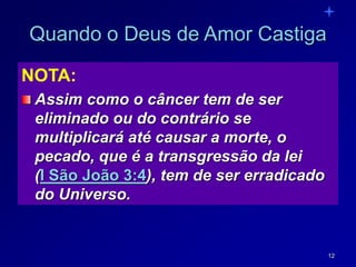 12
Quando o Deus de Amor Castiga
NOTA:
Assim como o câncer tem de ser
eliminado ou do contrário se
multiplicará até causar a morte, o
pecado, que é a transgressão da lei
(I São João 3:4), tem de ser erradicado
do Universo.
 
