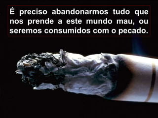 13
É preciso abandonarmos tudo que
nos prende a este mundo mau, ou
seremos consumidos com o pecado.
 