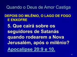 14
Quando o Deus de Amor Castiga
DEPOIS DO MILÊNIO, O LAGO DE FOGO
E ENXOFRE
5. Que cairá sobre os
seguidores de Satanás
quando rodearem a Nova
Jerusalém, após o milênio?
Apocalipse 20:9 e 10.
 