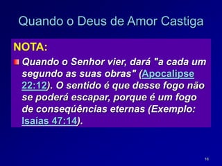 16
Quando o Deus de Amor Castiga
NOTA:
Quando o Senhor vier, dará "a cada um
segundo as suas obras" (Apocalipse
22:12). O sentido é que desse fogo não
se poderá escapar, porque é um fogo
de conseqúências eternas (Exemplo:
Isaías 47:14).
 