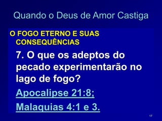 17
Quando o Deus de Amor Castiga
O FOGO ETERNO E SUAS
CONSEQUÊNCIAS
7. O que os adeptos do
pecado experimentarão no
lago de fogo?
Apocalipse 21:8;
Malaquias 4:1 e 3.
 