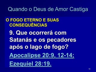 19
Quando o Deus de Amor Castiga
O FOGO ETERNO E SUAS
CONSEQUÊNCIAS
9. Que ocorrerá com
Satanás e os pecadores
após o lago de fogo?
Apocalipse 20:9, 12-14;
Ezequiel 28:19.
 