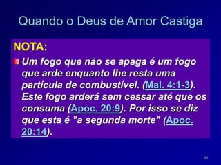 20
Quando o Deus de Amor Castiga
NOTA:
Um fogo que não se apaga é um fogo
que arde enquanto lhe resta uma
partícula de combustível. (Mal. 4:1-3).
Este fogo arderá sem cessar até que os
consuma (Apoc. 20:9). Por isso se diz
que esta é "a segunda morte" (Apoc.
20:14).
 