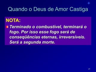 21
Quando o Deus de Amor Castiga
NOTA:
Terminado o combustível, terminará o
fogo. Por isso esse fogo será de
conseqüências eternas, irreversíveis.
Será a segunda morte.
 