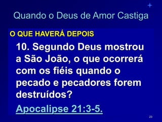 23
Quando o Deus de Amor Castiga
O QUE HAVERÁ DEPOIS
10. Segundo Deus mostrou
a São João, o que ocorrerá
com os fiéis quando o
pecado e pecadores forem
destruídos?
Apocalipse 21:3-5.
 