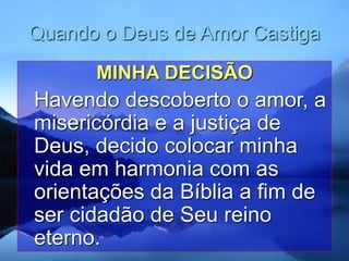 Quando o Deus de Amor Castiga
MINHA DECISÃO
Havendo descoberto o amor, a
misericórdia e a justiça de
Deus, decido colocar minha
vida em harmonia com as
orientações da Bíblia a fim de
ser cidadão de Seu reino
eterno.
 