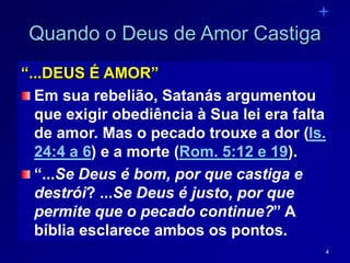 4
Quando o Deus de Amor Castiga
“...DEUS É AMOR”
Em sua rebelião, Satanás argumentou
que exigir obediência à Sua lei era falta
de amor. Mas o pecado trouxe a dor (Is.
24:4 a 6) e a morte (Rom. 5:12 e 19).
“...Se Deus é bom, por que castiga e
destrói? ...Se Deus é justo, por que
permite que o pecado continue?” A
bíblia esclarece ambos os pontos.
 