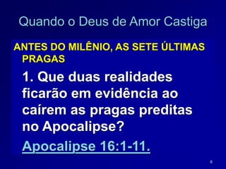 6
ANTES DO MILÊNIO, AS SETE ÚLTIMAS
PRAGAS
1. Que duas realidades
ficarão em evidência ao
caírem as pragas preditas
no Apocalipse?
Apocalipse 16:1-11.
Quando o Deus de Amor Castiga
 