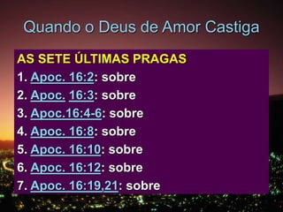 Quando o Deus de Amor Castiga
AS SETE ÚLTIMAS PRAGAS
1. Apoc. 16:2: sobre a Terra
2. Apoc. 16:3: sobre o mar
3. Apoc.16:4-6: sobre os rios
4. Apoc. 16:8: sobre o sol
5. Apoc. 16:10: sobre o trono da besta
6. Apoc. 16:12: sobre o rio Eufrates
7. Apoc. 16:19,21: sobre o ar
 