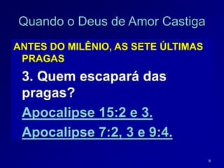 9
Quando o Deus de Amor Castiga
ANTES DO MILÊNIO, AS SETE ÚLTIMAS
PRAGAS
3. Quem escapará das
pragas?
Apocalipse 15:2 e 3.
Apocalipse 7:2, 3 e 9:4.
 