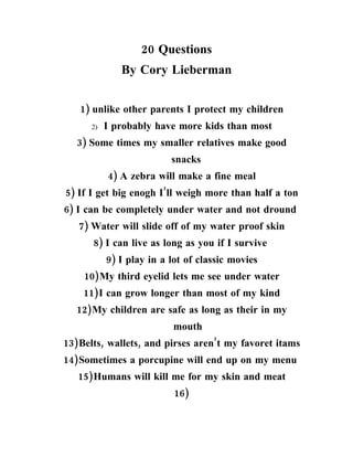 20 Questions
              By Cory Lieberman


   1) unlike other parents I protect my children
      2)   I probably have more kids than most
   3) Some times my smaller relatives make good
                          snacks
           4) A zebra will make a fine meal
5) If I get big enogh I’ll weigh more than half a ton
6) I can be completely under water and not dround
   7) Water will slide off of my water proof skin
      8) I can live as long as you if I survive
           9) I play in a lot of classic movies
    10)My third eyelid lets me see under water
    11)I can grow longer than most of my kind
  12)My children are safe as long as their in my
                           mouth
13)Belts, wallets, and pirses aren’t my favoret itams
14)Sometimes a porcupine will end up on my menu
   15)Humans will kill me for my skin and meat
                           16)
 