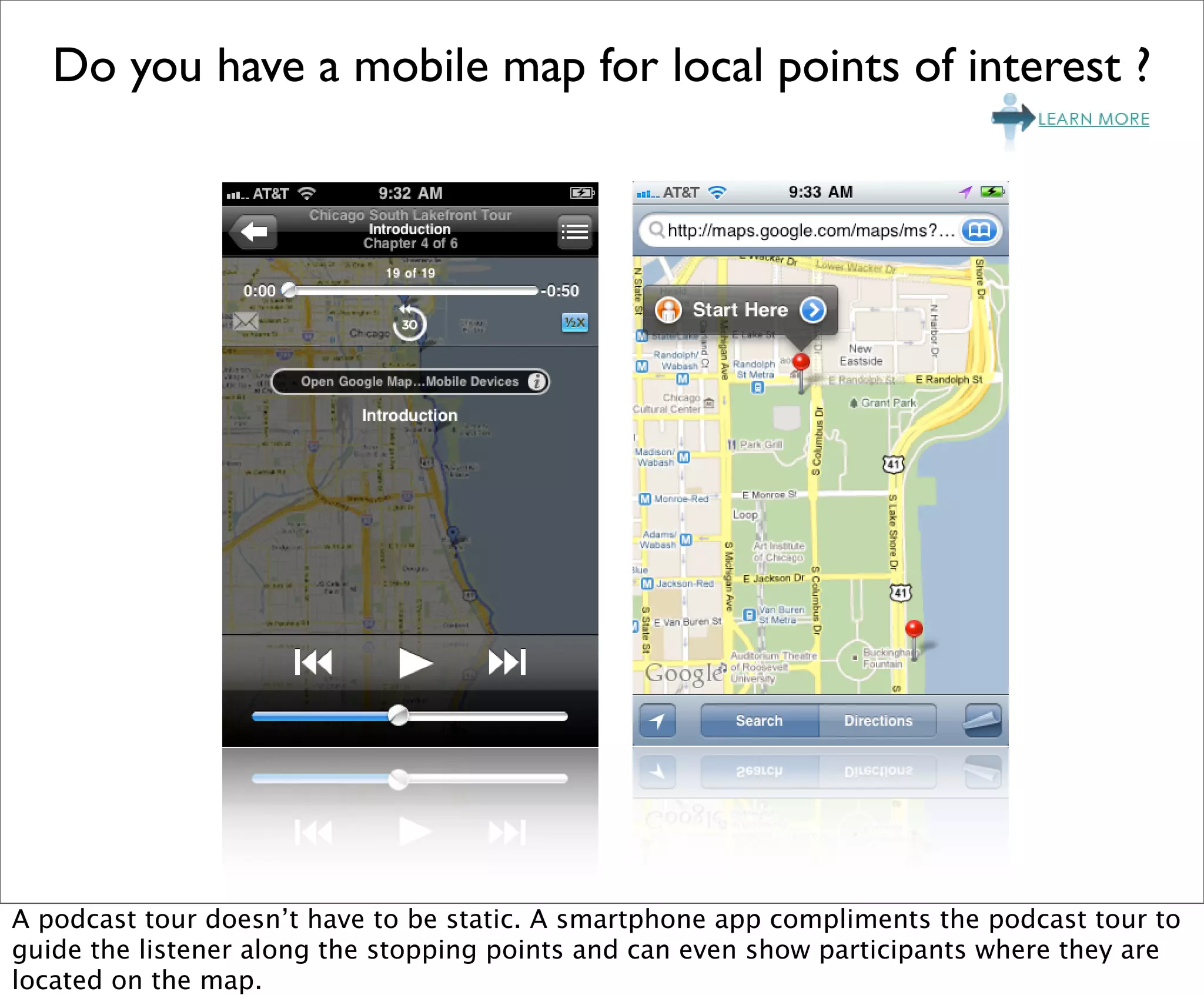 Do you have a mobile map for local points of interest ?




A podcast tour doesn’t have to be static. A smartphone app compliments the podcast tour to
guide the listener along the stopping points and can even show participants where they are
located on the map.
 
