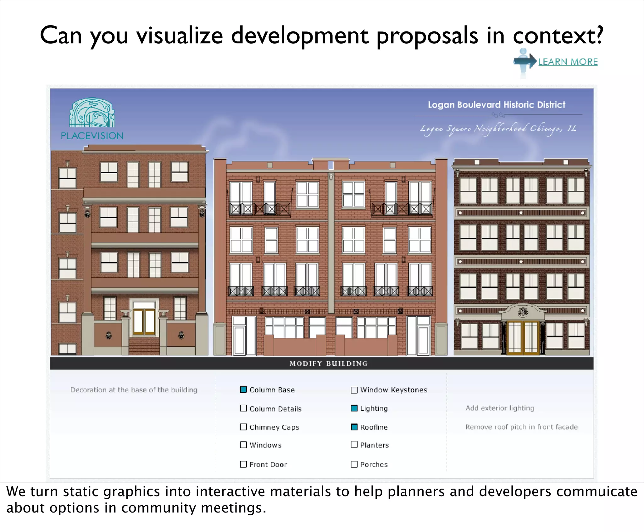 Can you visualize development proposals in context?




We turn static graphics into interactive materials to help planners and developers commuicate
about options in community meetings.
 