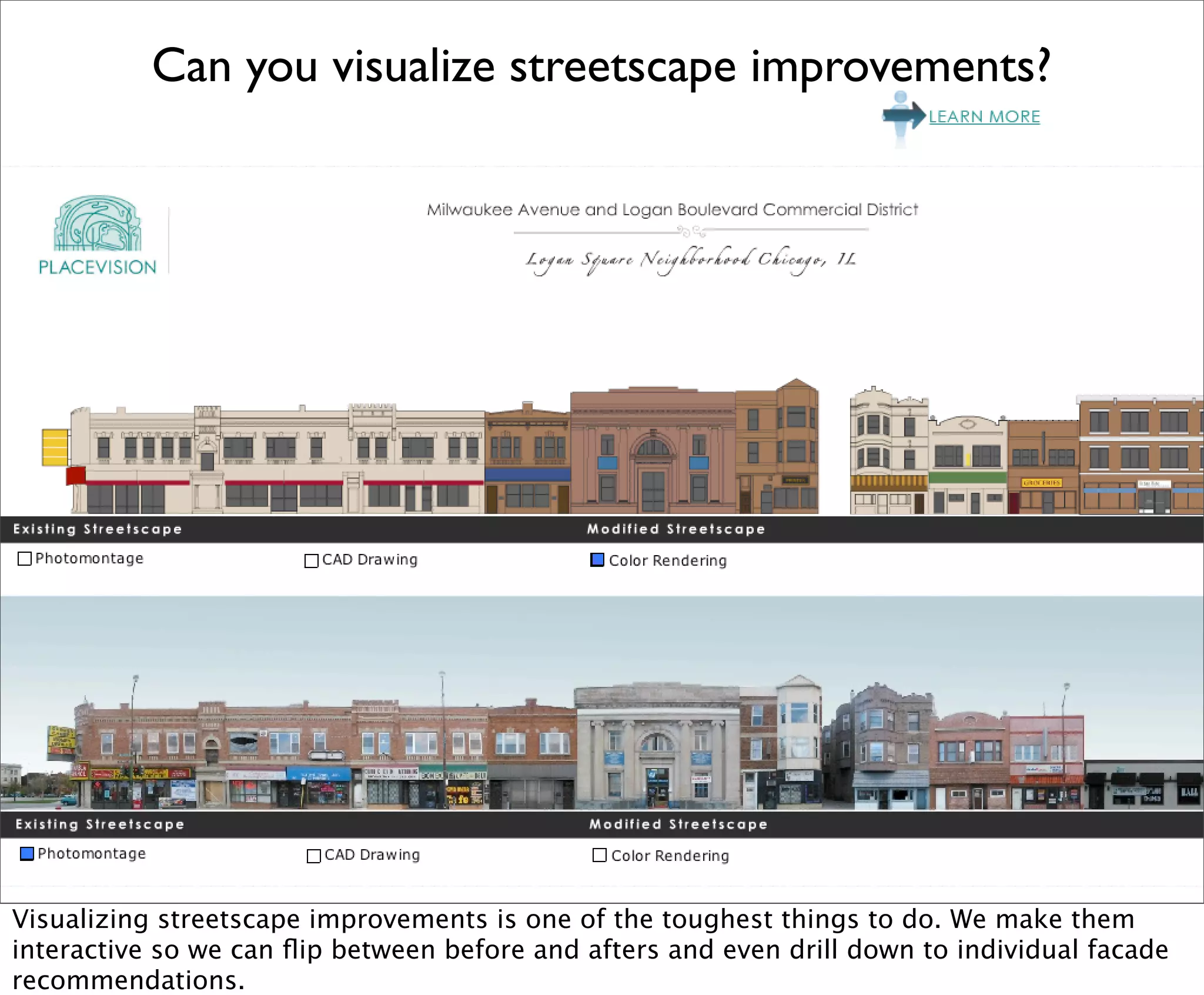 Can you visualize streetscape improvements?




Visualizing streetscape improvements is one of the toughest things to do. We make them
interactive so we can ﬂip between before and afters and even drill down to individual facade
recommendations.
 