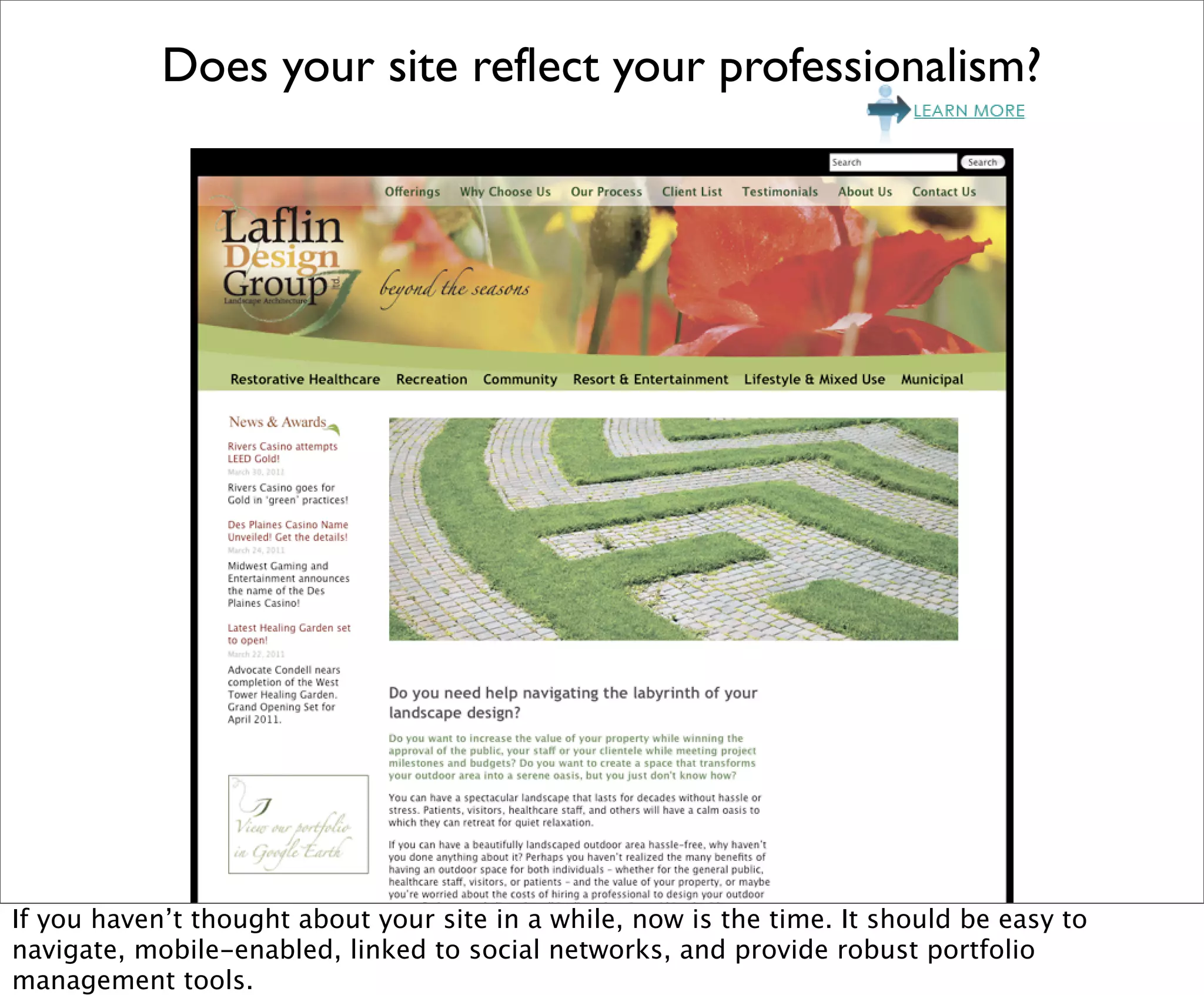 Does your site reflect your professionalism?




If you haven’t thought about your site in a while, now is the time. It should be easy to
navigate, mobile-enabled, linked to social networks, and provide robust portfolio
management tools.
 