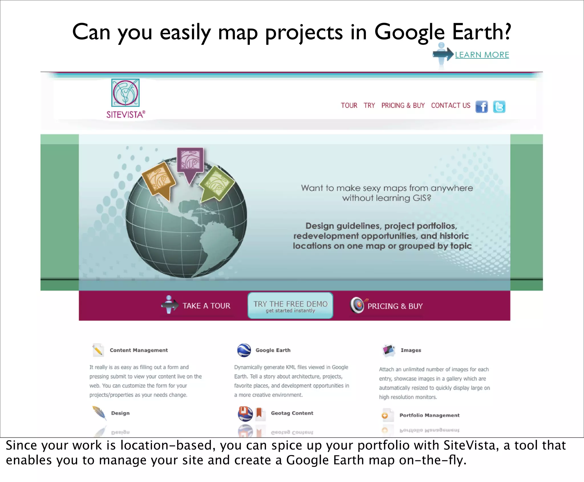 Can you easily map projects in Google Earth?




Since your work is location-based, you can spice up your portfolio with SiteVista, a tool that
enables you to manage your site and create a Google Earth map on-the-ﬂy.
 