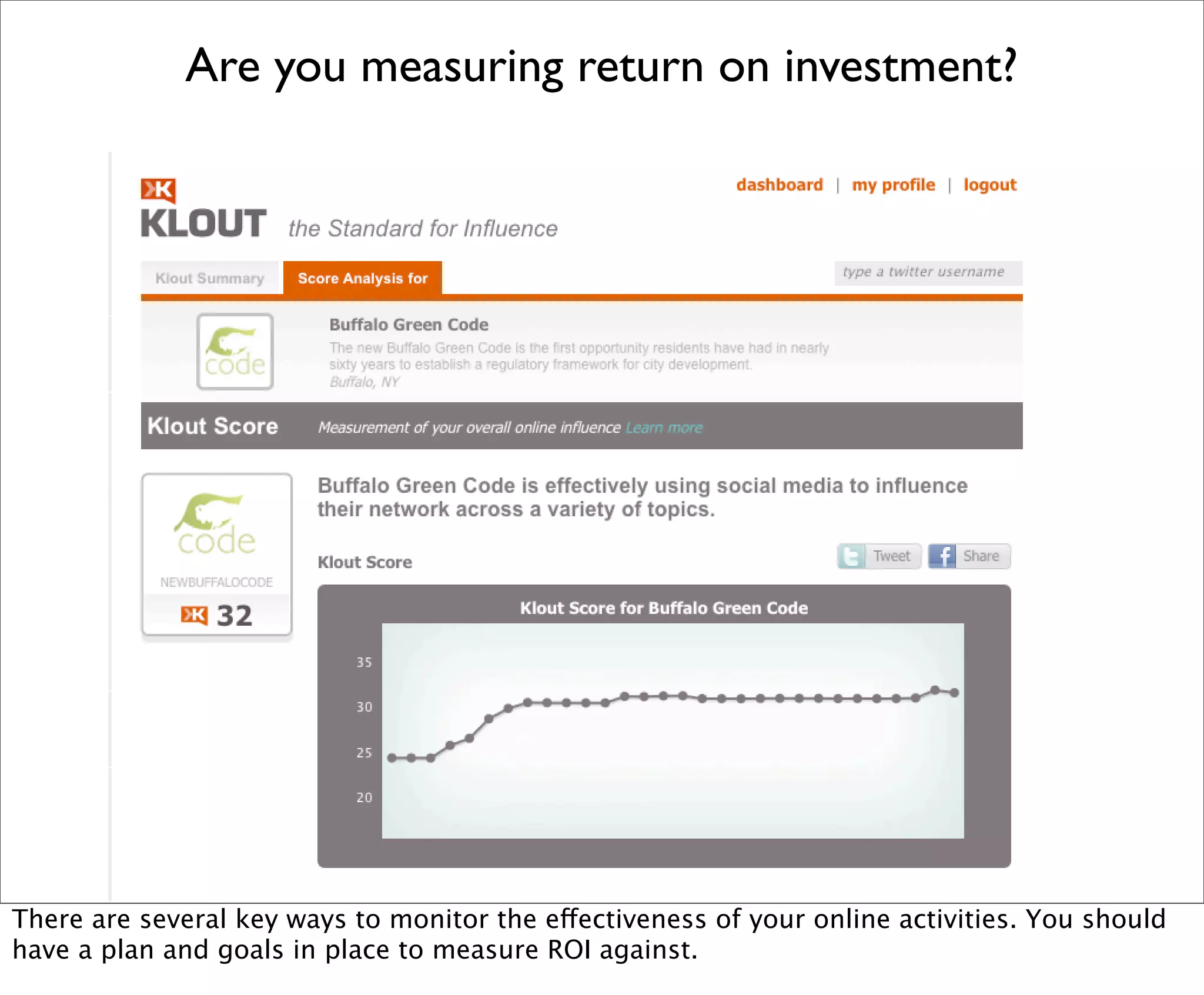 Are you measuring return on investment?




There are several key ways to monitor the effectiveness of your online activities. You should
have a plan and goals in place to measure ROI against.
 