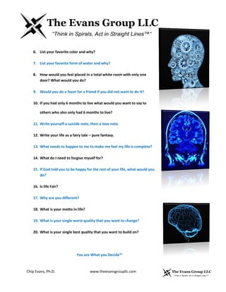 Chip Evans, Ph.D. www.theevansgroupllc.com
6. List your favorite color and why?
7. List your favorite form of water and why?
8. How would you feel placed in a total white room with only one
door? What would you do?
9. Would you do a favor for a friend if you did not want to do it?
10. If you had only 6 months to live what would you want to say to
others who also only had 6 months to live?
11. Write yourself a suicide note; then a love note.
12. Write your life as a fairy tale – pure fantasy.
13. What needs to happen to me to make me feel my life is complete?
14. What do I need to forgive myself for?
15. If God told you to be happy for the rest of your life, what would you
do?
16. Is life Fair?
17. Why are you different?
18. What is your motto in life?
19. What is your single worst quality that you want to change?
20. What is your single best quality that you want to build on?
You are What you Decide™
 