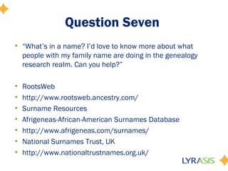 Question Seven
• “What’s in a name? I’d love to know more about what
  people with my family name are doing in the genealogy
  research realm. Can you help?”

•   RootsWeb
•   http://www.rootsweb.ancestry.com/
•   Surname Resources
•   Afrigeneas-African-American Surnames Database
•   http://www.afrigeneas.com/surnames/
•   National Surnames Trust, UK
•   http://www.nationaltrustnames.org.uk/
 