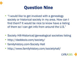 Question Nine
• “I would like to get involved with a genealogy
  society or historical society in my area. How can I
  find them? It would be nice to know have a listing
  of them so I can get info from around the U.S.”

• Society Hill-Historical/genealogical societies listing
• http://daddezio.com/society/
• familyhistory.com-Society Hall
• http://www.familyhistory.com/societyhall/
 