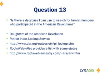 Question 13
• “Is there a database I can use to search for family members
  who participated in the American Revolution?”

•   Daughters of the American Revolution
•   Patriot Index Lookup Service
•   http://www.dar.org/natsociety/pi_lookup.cfm
•   RootsWeb—Also provides a list with some states
•   http://www.rootsweb.ancestry.com/~ars/arw.htm
 