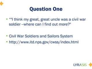 Question One
• “"I think my great, great uncle was a civil war
  soldier --where can I find out more?"

• Civil War Soldiers and Sailors System
• http://www.itd.nps.gov/cwss/index.html
 