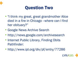 Question Two
• "I think my great, great grandmother Alice
  died in a fire in Chicago --where can I find
  her obituary?”
• Google News Archive Search
• http://news.google.com/archivesearch
• Internet Public Library, Finding Obits
  Pathfinder:
• http://www.ipl.org/div/pf/entry/77286
 