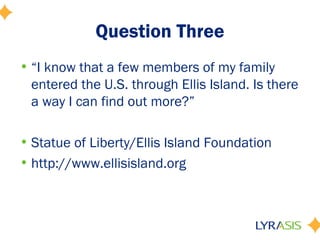 Question Three
• “I know that a few members of my family
  entered the U.S. through Ellis Island. Is there
  a way I can find out more?”

• Statue of Liberty/Ellis Island Foundation
• http://www.ellisisland.org
 