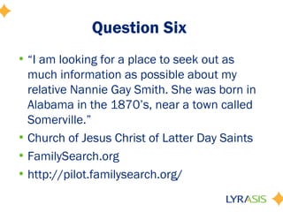 Question Six
• “I am looking for a place to seek out as
  much information as possible about my
  relative Nannie Gay Smith. She was born in
  Alabama in the 1870’s, near a town called
  Somerville.”
• Church of Jesus Christ of Latter Day Saints
• FamilySearch.org
• http://pilot.familysearch.org/
 