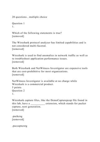 20 questions , multiple choice
Question 1
1.
Which of the following statements is true?
[removed]
The Wireshark protocol analyzer has limited capabilities and is
not considered multi-faceted.
[removed]
Wireshark is used to find anomalies in network traffic as well as
to troubleshoot application performance issues.
[removed]
Both Wireshark and NetWitness Investigator are expensive tools
that are cost-prohibitive for most organizations.
[removed]
NetWitness Investigator is available at no charge while
Wireshark is a commercial product.
5 points
Question 2
1.
Wireshark capture files, like the DemoCapturepcap file found in
this lab, have a __________ extension, which stands for packet
capture, next generation.
[removed]
.packcng
[removed]
.paccapnextg
 