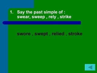 1. Say the past simple of :
   swear, sweep , rely , strike


   swore , swept , relied , stroke
 