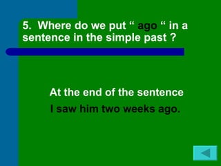 5. Where do we put “ ago “ in a
sentence in the simple past ?



     At the end of the sentence
     I saw him two weeks ago.
 