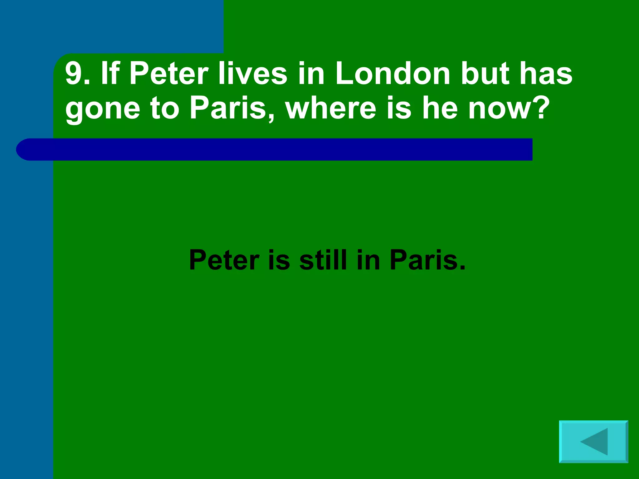 9. If Peter lives in London but has gone to Paris, where is he now? Peter is still in Paris. 