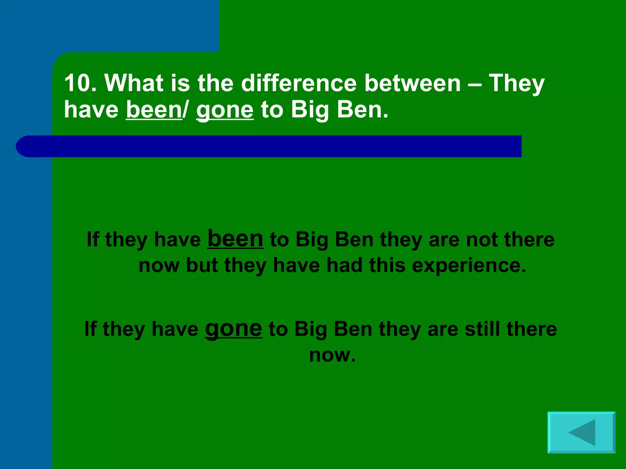 10. What is the difference between – They have  been /  gone  to Big Ben. If they have  been  to Big Ben they are not there now but they have had this experience. If they have  gone  to Big Ben they are still there now. 