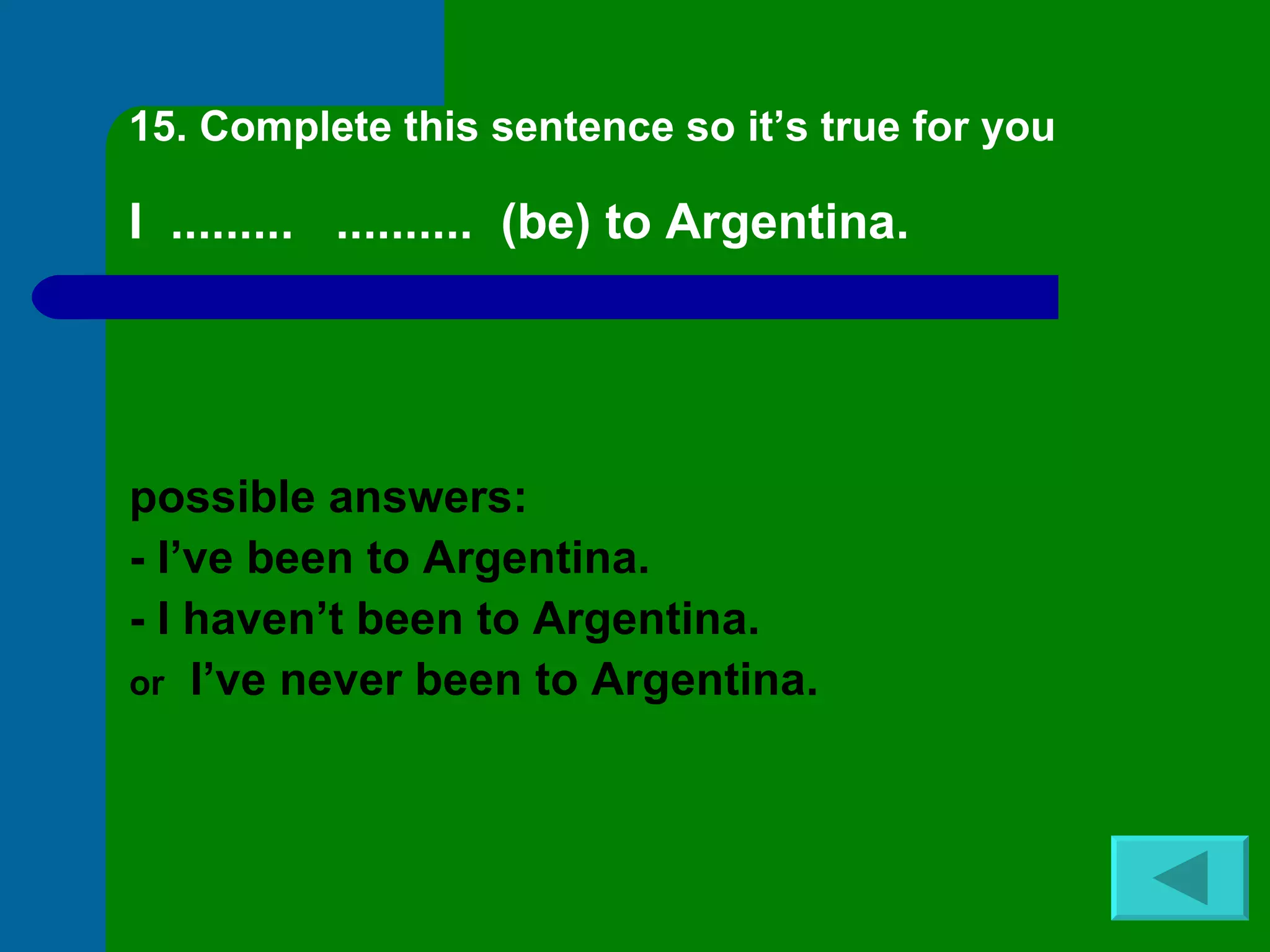 15. Complete this sentence so it’s true for you I  .........  ..........  (be) to Argentina. possible answers: - I’ve been to Argentina. - I haven’t been to Argentina. or   I’ve never been to Argentina. 
